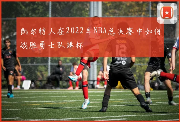 凯尔特人在2022年NBA总决赛中如何战胜勇士队捧杯