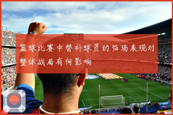 篮球比赛中替补球员的临场表现对整体战局有何影响
