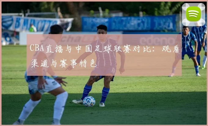 CBA直播与中国足球联赛对比：观看渠道与赛事特色