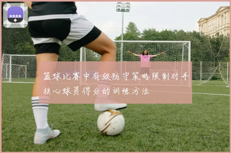 篮球比赛中有效防守策略限制对手核心球员得分的训练方法