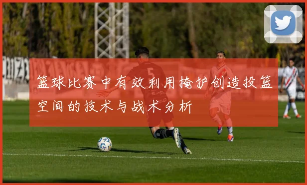 篮球比赛中有效利用掩护创造投篮空间的技术与战术分析